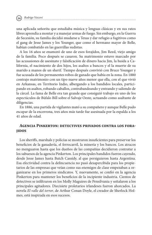 @ oy o  una aplicada sefiorita que estudiaba musica y lenguas clisicas y en sus ratos libres aprendia a montar y a manejar armas de fuego. Sin embargo, en la Guerra de Secesion, su familia decidid mudarse a Texas y dar refugio a fugitivos como el gang de Jesse James y los Younger, que como el hermano mayor de Belle, habian combatido en las guerrillas sudistas.  A los 16 afos se enamoro de uno de esos forajidos, Jim Reed, viejo amigo de la familia. Poco después se casaron. Su matrimonio estuvo marcado por as acusasiones de asesinato y falsificacion de dinero hacia Jim, Ia huida a Ca- lifornia, el nacimiento de dos hijos, los asaltos a bancos y el la muerte de su ‘marido a manos de un sherif. Tiempo después convivié con Bruce Younger y fue acusada de los permanentes robos de ganado que habia en la zona. En 1880 contrajo matrimonio con un tipo nueve afos menor que ella, con el que vivié en Arkansas, en Territorio Indio, albergando a los bandidos locales, partici- pando en asaltos, robando caballos, contrabandeando y entrando y saliendo de I circel. La fama de Belle era tan grande que consiguio trabajo en uno de los especticulos de Biifalo Bill sobre l Salvaje Oeste, actuando como asaltante de diligencias.  En 1886, una partida de vigilantes mat6 a su compaiero y aunque Belle pudo escapar de Ia encerrona, trs aitos mis tarde fue asesinada por la espalda a los 41 afos de edad.  AGENCIA PINKERTON: DETECTIVES PRIVADOS CONTRA LOS FORA- noos  Los sheriffs, marshals y policias se mostraron insuficientes para preservar los beneficios de la ganaderia, el ferrocarril, la mineria y los bancos. Los atracos o menguaron hasta que los dueios de las compaias decidieron contratar a Ios sabuesos de la agencia Pinkerton. Los principales bandidos fueron cayendo, desde Jesse James hasta Butch Cassidy, al que persiguieron hasta Argentina. Esa efectividad contra la delincuencia no pasd desapercibida para los propie- tarios de las empresas que veian como sus enemigos de clase empezaban a or- ganizarse en los primeros sindicatos. Y, nuevamente, se confio en la agencia Pinkerton para mantener los beneficios de a incipiente industria. Cientos de detectives se infiltraron en los Molly Maguires de Pensilvania y senalaron a los principales agitadores. Diecisiete proletarios irlandeses fueron ahorcados. La novela El vall del terror, de Arthur Conan Doyle, el creador de Sherlock Hol- mes, std inspirada en esos sucesos. 